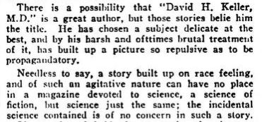 A snip from the letters to the editor of the April 1929 Discussions section from Amazing Stories. It reads "There is a possibility that "David H. Keller, M.D." is a great author, but those stories (referring to the four that make up "The Menace") belie him the title. He has chosen a subject delicate at the best, and by his harsh and oftentimes brutal treatment of it, has built up a picture so repulsive as to be propagandatory.
Needless to say, a story built up on race feeling, and of such an agitative nature can have no place in a magazine devoted to science, a science of fiction, but science just the same; the incidental science contained is of no concern in such a story.