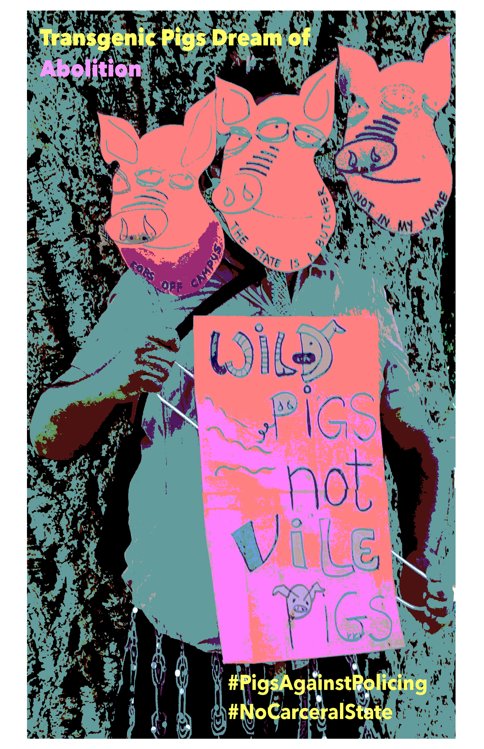 Transgenic Pigs Dream of Abolition (in yellow and pink). Against the posterized and bluish backdrop of a tree, stands a three-faced transgenic pig holding a pink sign that says: wild pigs, not vile pigs. The three faces of the pig are pink masks, each of a three-eyed pig, with a different caption on the chin: 1. Cops Off Campus, 2. The State is a Butcher, 3. Not in My Name. On the bottom right are the words (in yellow) #PigsAgainstPolicing, #NoCarceralState.