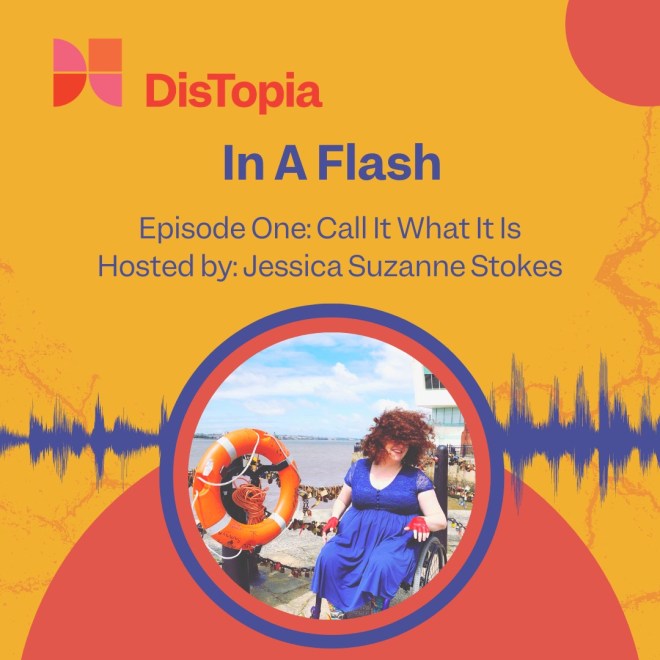 The cover for this podcast is a photo embedded in a sea of flashy colors. The photo shows a white wheelchair user with wild red hair and a blue dress. The hair and dress blow in the salt air of a pier. Their bright red leather gloves clash energetically with an orange life preserver next to them. Cutting the yellow background of the image in half is a blue audio wavelength, peaking and dipping as it radiates out from the picture. The image is surrounded by orange, red, and pink semicircles and lines that crisscross like frenetic scribbles. The text reads: DisTopia. In a Flash. Episode 1: Call It What It Is. Hosted by Jessica Suzanne Stokes.